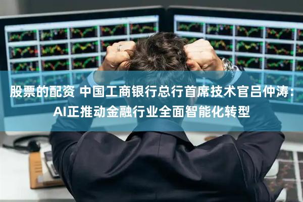 股票的配资 中国工商银行总行首席技术官吕仲涛：AI正推动金融行业全面智能化转型