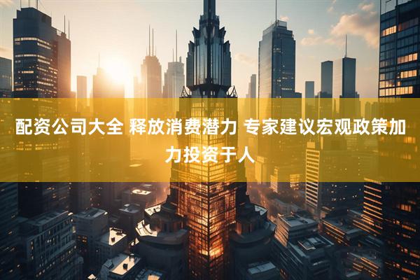 配资公司大全 释放消费潜力 专家建议宏观政策加力投资于人