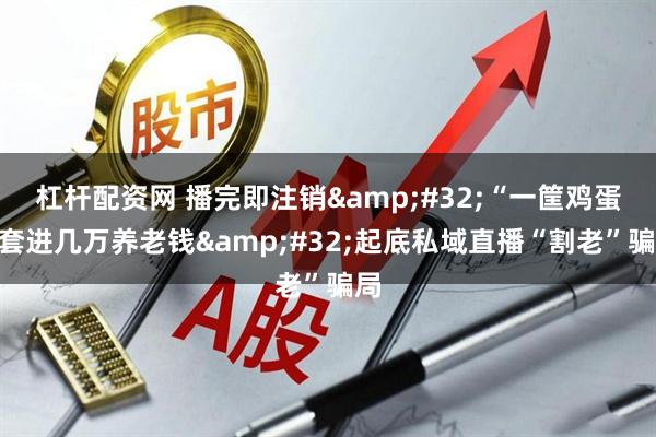 杠杆配资网 播完即注销&#32;“一筐鸡蛋”套进几万养老钱&#32;起底私域直播“割老”骗局