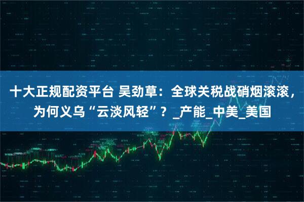 十大正规配资平台 吴劲草：全球关税战硝烟滚滚，为何义乌“云淡风轻”？_产能_中美_美国