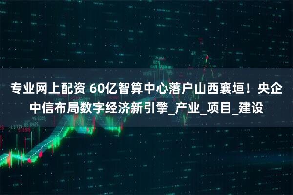 专业网上配资 60亿智算中心落户山西襄垣！央企中信布局数字经济新引擎_产业_项目_建设