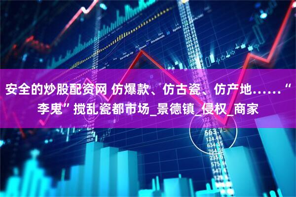 安全的炒股配资网 仿爆款、仿古瓷、仿产地……“李鬼”搅乱瓷都市场_景德镇_侵权_商家