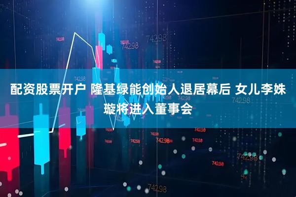 配资股票开户 隆基绿能创始人退居幕后 女儿李姝璇将进入董事会