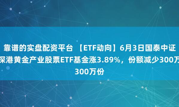 靠谱的实盘配资平台 【ETF动向】6月3日国泰中证沪深港黄金产业股票ETF基金涨3.89%，份额减少300万份