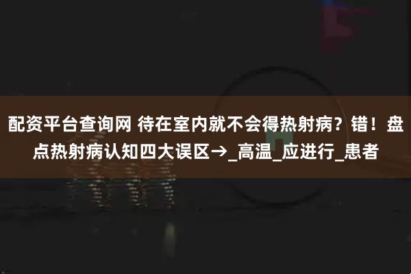 配资平台查询网 待在室内就不会得热射病？错！盘点热射病认知四大误区→_高温_应进行_患者