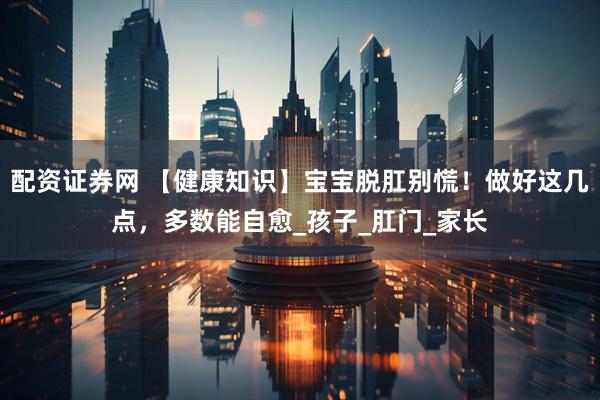 配资证券网 【健康知识】宝宝脱肛别慌！做好这几点，多数能自愈_孩子_肛门_家长