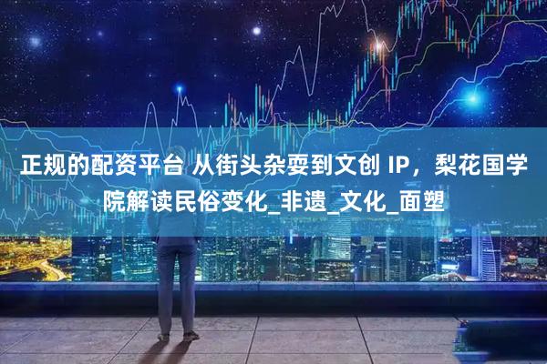 正规的配资平台 从街头杂耍到文创 IP，梨花国学院解读民俗变化_非遗_文化_面塑