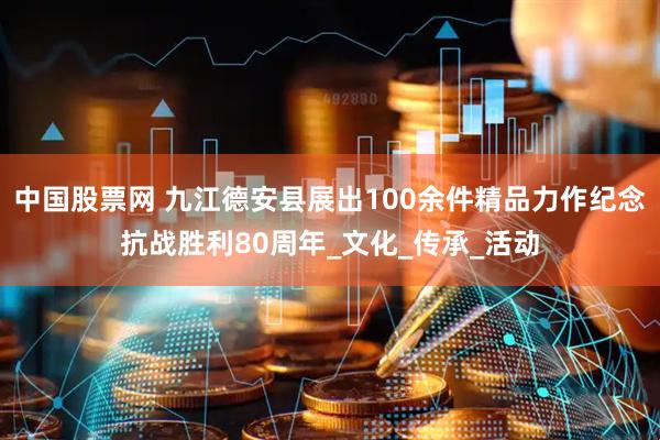 中国股票网 九江德安县展出100余件精品力作纪念抗战胜利80周年_文化_传承_活动