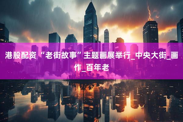 港股配资 “老街故事”主题画展举行_中央大街_画作_百年老