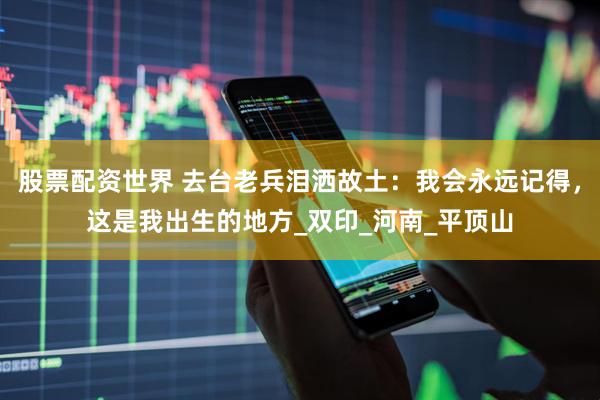 股票配资世界 去台老兵泪洒故土：我会永远记得，这是我出生的地方_双印_河南_平顶山