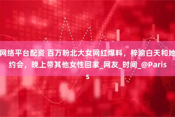 网络平台配资 百万粉北大女网红爆料，梓渝白天和她约会，晚上带其他女性回家_网友_时间_@Paris