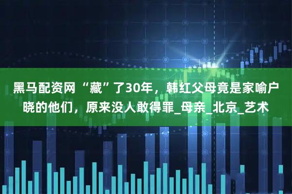 黑马配资网 “藏”了30年，韩红父母竟是家喻户晓的他们，原来没人敢得罪_母亲_北京_艺术