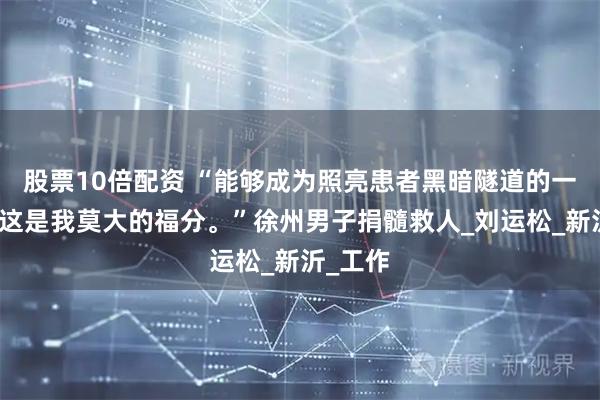 股票10倍配资 “能够成为照亮患者黑暗隧道的一束光，这是我莫大的福分。”徐州男子捐髓救人_刘运松_新沂_工作