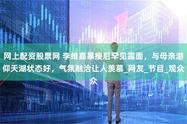 网上配资股票网 李维嘉暴瘦后罕见露面，与母亲游仰天湖状态好，气氛融洽让人羡慕_网友_节目_观众
