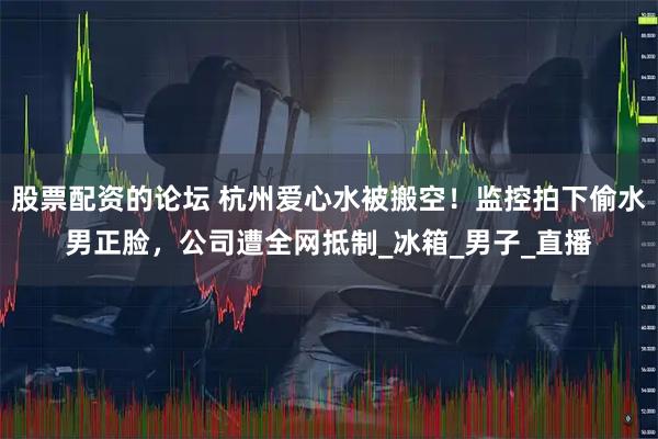 股票配资的论坛 杭州爱心水被搬空！监控拍下偷水男正脸，公司遭全网抵制_冰箱_男子_直播