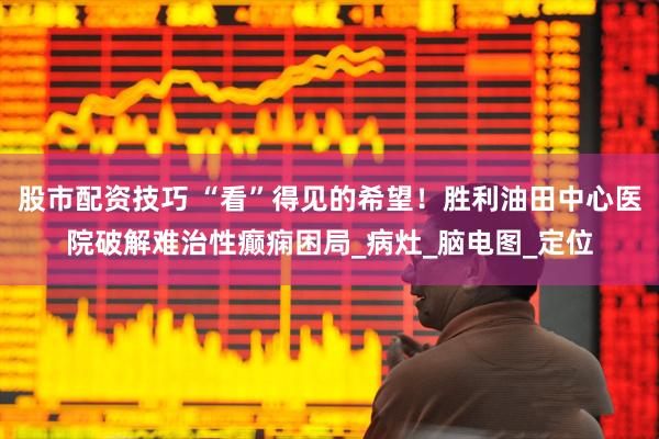 股市配资技巧 “看”得见的希望！胜利油田中心医院破解难治性癫痫困局_病灶_脑电图_定位