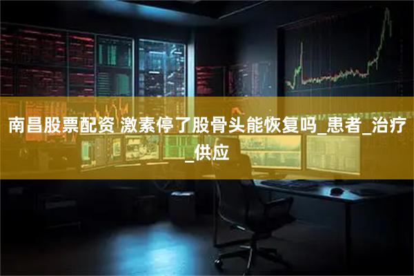 南昌股票配资 激素停了股骨头能恢复吗_患者_治疗_供应