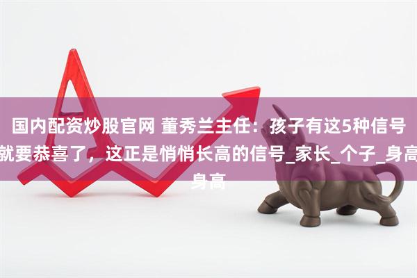国内配资炒股官网 董秀兰主任：孩子有这5种信号就要恭喜了，这正是悄悄长高的信号_家长_个子_身高