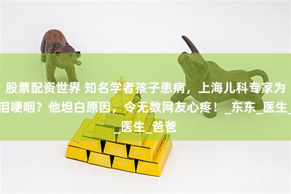 股票配资世界 知名学者孩子患病，上海儿科专家为何流泪哽咽？他坦白原因，令无数网友心疼！_东东_医生_爸爸