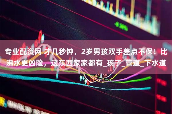专业配资网 才几秒钟，2岁男孩双手差点不保！比沸水更凶险，这东西家家都有_孩子_管道_下水道