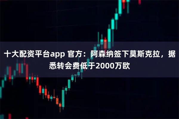 十大配资平台app 官方：阿森纳签下莫斯克拉，据悉转会费低于2000万欧