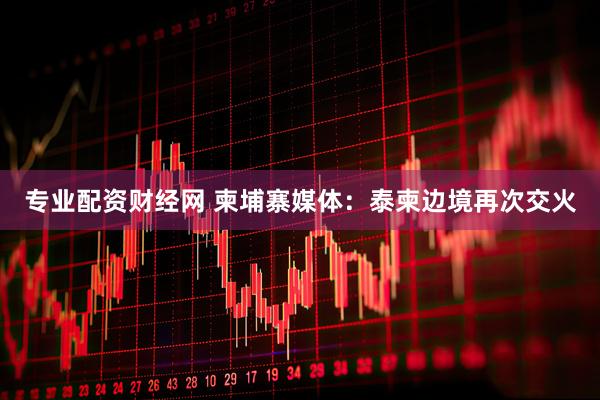 专业配资财经网 柬埔寨媒体：泰柬边境再次交火