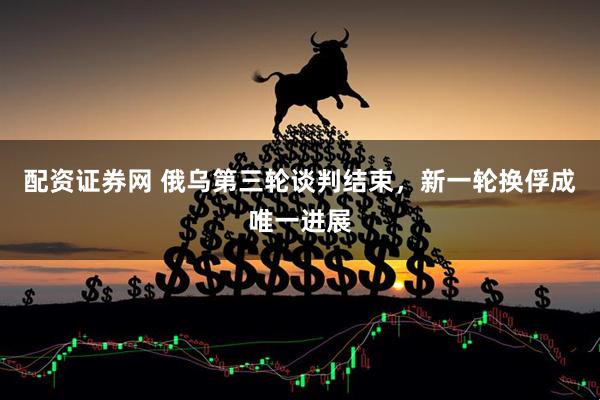 配资证券网 俄乌第三轮谈判结束，新一轮换俘成唯一进展