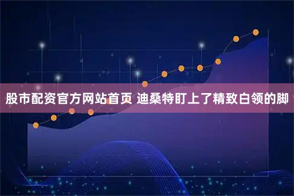 股市配资官方网站首页 迪桑特盯上了精致白领的脚