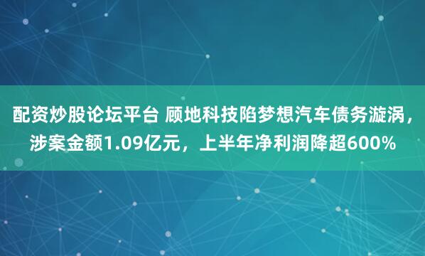 配资炒股论坛平台 顾地科技陷梦想汽车债务漩涡，涉案金额1.09亿元，上半年净利润降超600%