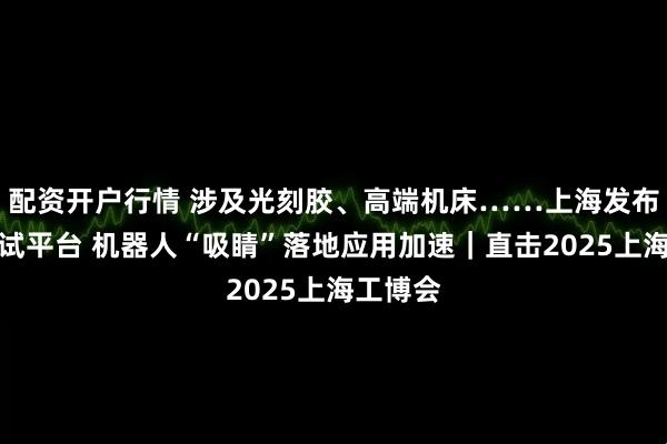 配资开户行情 涉及光刻胶、高端机床……上海发布首批中试平台 机器人“吸睛”落地应用加速｜直击2025上海工博会