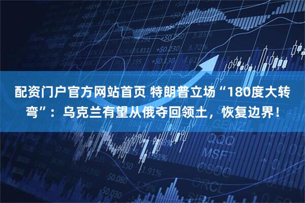 配资门户官方网站首页 特朗普立场“180度大转弯”：乌克兰有望从俄夺回领土，恢复边界！