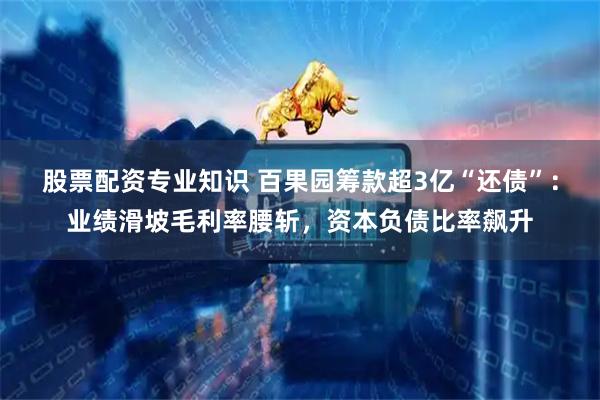 股票配资专业知识 百果园筹款超3亿“还债”：业绩滑坡毛利率腰斩，资本负债比率飙升